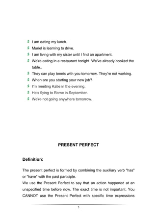 I am eating my lunch.
      Muriel is learning to drive.
      I am living with my sister until I find an apartment.
      We're eating in a restaurant tonight. We've already booked the
      table..
      They can play tennis with you tomorrow. They're not working.
      When are you starting your new job?
      I'm meeting Katie in the evening.
      He's flying to Rome in September.
      We're not going anywhere tomorrow.




                       PRESENT PERFECT


Definition:

The present perfect is formed by combining the auxiliary verb "has"
or "have" with the past participle.
We use the Present Perfect to say that an action happened at an
unspecified time before now. The exact time is not important. You
CANNOT use the Present Perfect with specific time expressions


                                      5
 