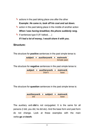 actions in the past taking place one after the other
     Example: He came in, took off his coat and sat down.
     action in the past taking place in the middle of another action
     When I was having breakfast, the phone suddenly rang.
     if sentences type II (If I talked, …)
     If I had a lot of money, I would share it with you.

Structure:


The structure for positive sentences in the past simple tense is:
             subject + auxiliaryverb + mainverb
                                       Simple past


The structure for negative sentences in the past simple tense is:
             subject + auxiliaryverb + mainverb
                           Didn’t        base




The structure for question sentences in the past simple tense is:


             auxiliaryverb + subject + mainverb
                   did                   base



The auxiliary verb did is not conjugated. It is the same for all
persons (I did, you did, he did etc). And the base form and past form
do   not   change.   Look    at   these      examples   with   the   main
verbs go andwork:


                                   8
 