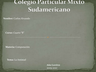 Colegio Particular Mixto Sudamericano Nombre: Carlos Alvarado Curso: Cuarto “B” Materia: Computación Tema: La Amistad Año Lectivo 2009-2010 