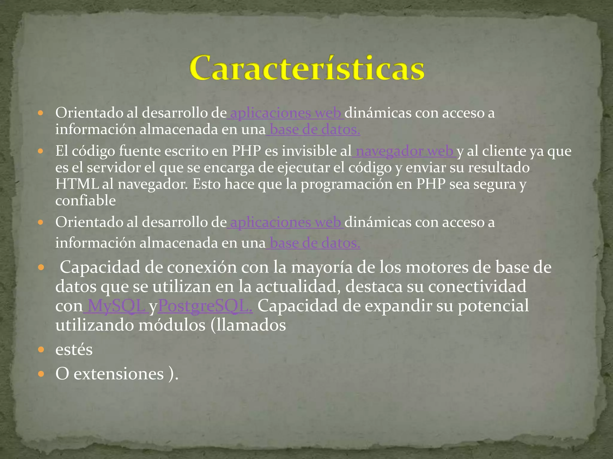 Orientado al desarrollo de aplicaciones web dinámicas con acceso a
  información almacenada en una base de datos.
 El código fuente escrito en PHP es invisible al navegador web y al cliente ya que
  es el servidor el que se encarga de ejecutar el código y enviar su resultado
  HTML al navegador. Esto hace que la programación en PHP sea segura y
  confiable
 Orientado al desarrollo de aplicaciones web dinámicas con acceso a
  información almacenada en una base de datos.
 Capacidad de conexión con la mayoría de los motores de base de
  datos que se utilizan en la actualidad, destaca su conectividad
  con MySQL yPostgreSQL. Capacidad de expandir su potencial
  utilizando módulos (llamados
 estés
 O extensiones ).
 