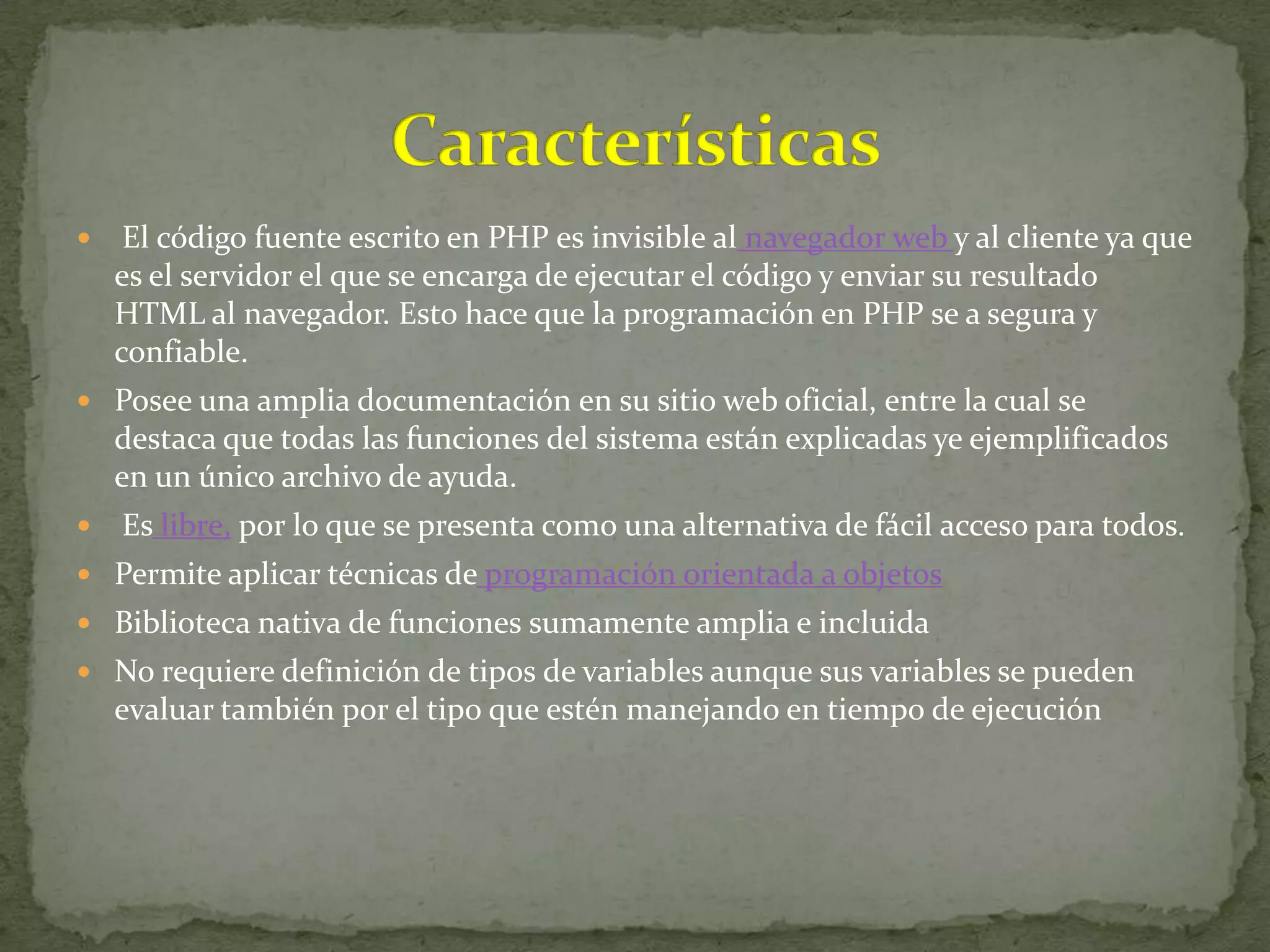     El código fuente escrito en PHP es invisible al navegador web y al cliente ya que
    es el servidor el que se encarga de ejecutar el código y enviar su resultado
    HTML al navegador. Esto hace que la programación en PHP se a segura y
    confiable.
 Posee una amplia documentación en su sitio web oficial, entre la cual se
    destaca que todas las funciones del sistema están explicadas ye ejemplificados
    en un único archivo de ayuda.
   Es libre, por lo que se presenta como una alternativa de fácil acceso para todos.
 Permite aplicar técnicas de programación orientada a objetos
 Biblioteca nativa de funciones sumamente amplia e incluida
 No requiere definición de tipos de variables aunque sus variables se pueden
    evaluar también por el tipo que estén manejando en tiempo de ejecución
 