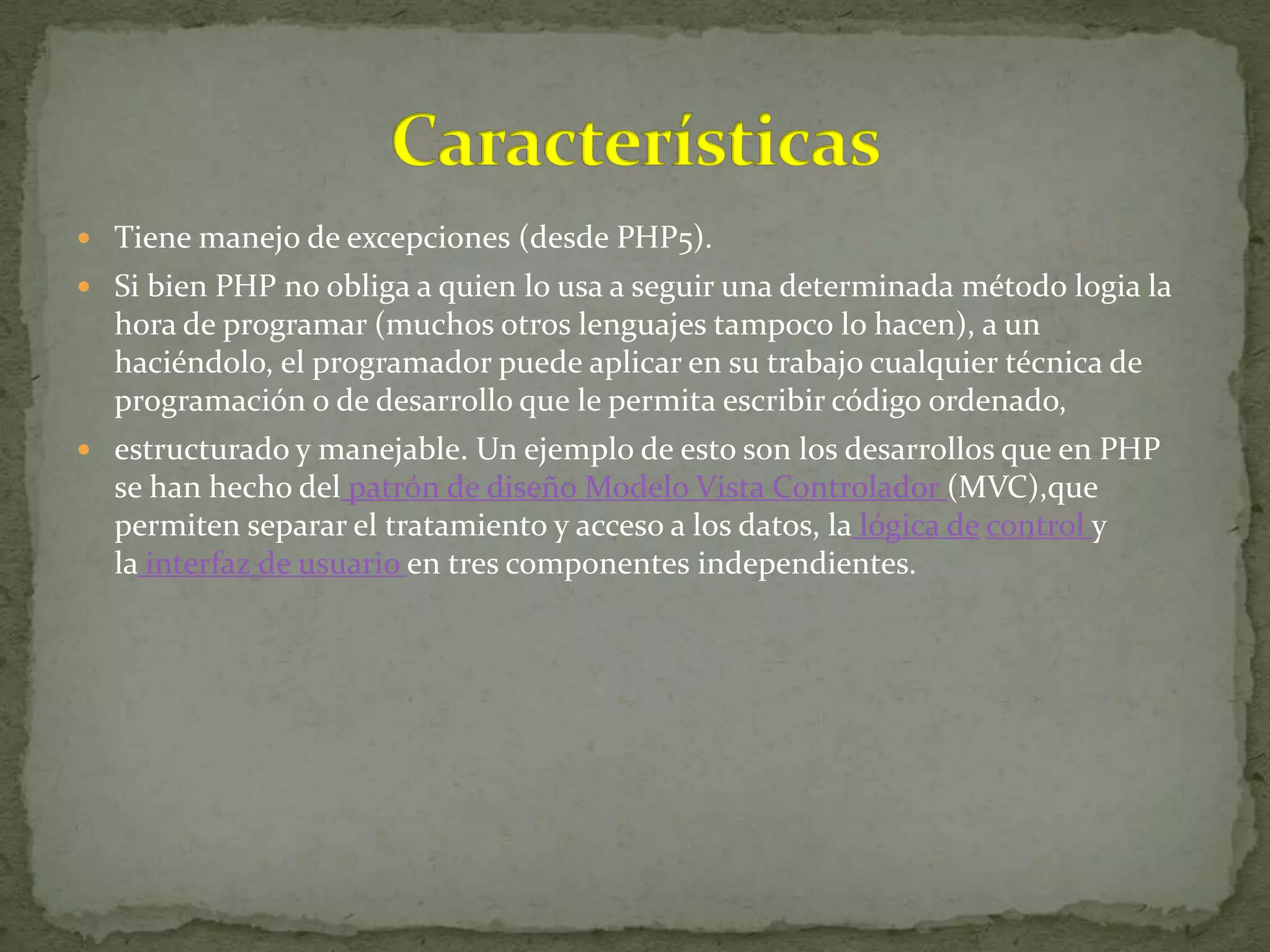  Tiene manejo de excepciones (desde PHP5).
 Si bien PHP no obliga a quien lo usa a seguir una determinada método logia la
  hora de programar (muchos otros lenguajes tampoco lo hacen), a un
  haciéndolo, el programador puede aplicar en su trabajo cualquier técnica de
  programación o de desarrollo que le permita escribir código ordenado,
 estructurado y manejable. Un ejemplo de esto son los desarrollos que en PHP
  se han hecho del patrón de diseño Modelo Vista Controlador (MVC),que
  permiten separar el tratamiento y acceso a los datos, la lógica de control y
  la interfaz de usuario en tres componentes independientes.
 