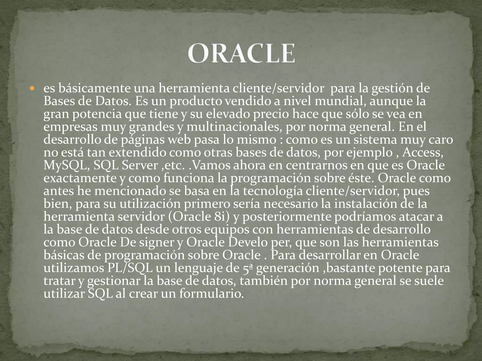  es básicamente una herramienta cliente/servidor para la gestión de
  Bases de Datos. Es un producto vendido a nivel mundial, aunque la
  gran potencia que tiene y su elevado precio hace que sólo se vea en
  empresas muy grandes y multinacionales, por norma general. En el
  desarrollo de páginas web pasa lo mismo : como es un sistema muy caro
  no está tan extendido como otras bases de datos, por ejemplo , Access,
  MySQL, SQL Server ,etc. .Vamos ahora en centrarnos en que es Oracle
  exactamente y como funciona la programación sobre éste. Oracle como
  antes he mencionado se basa en la tecnología cliente/servidor, pues
  bien, para su utilización primero sería necesario la instalación de la
  herramienta servidor (Oracle 8i) y posteriormente podríamos atacar a
  la base de datos desde otros equipos con herramientas de desarrollo
  como Oracle De signer y Oracle Develo per, que son las herramientas
  básicas de programación sobre Oracle . Para desarrollar en Oracle
  utilizamos PL/SQL un lenguaje de 5ª generación ,bastante potente para
  tratar y gestionar la base de datos, también por norma general se suele
  utilizar SQL al crear un formulario.
 