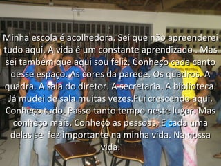 .  Minha escola é acolhedora. Sei que não apreenderei tudo aqui. A vida é um constante aprendizado . Mas sei também que aqui sou feliz. Conheço cada canto desse espaço. As cores da parede. Os quadros. A quadra. A sala do diretor. A secretaria. A biblioteca. Já mudei de sala muitas vezes.Fui crescendo aqui. Conheço tudo. Passo tanto tempo neste lugar. Mas conheço mais. Conheço as pessoas. E cada uma delas se  fez importante na minha vida. Na nossa vida. 