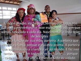 E, nessa oração, eu Te peço,Senhor, por todos nós que aqui convivemos.Por esse espaço sagrado em que vamos nascendo a cada dia. Nascimento: a linda lição de Sócrates  sobre a função de  sua mãe, parteira. A parteira que não faz a criança porque ela já esta pronta. A parteira que apenas ajuda a criança a vir ao mundo. E faz isso tantas vezes. E em todas as vezes fica feliz,  porque cada nova vida é única e merece todo o cuidado. 