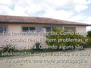 Ela tem muitos defeitos, Como todas as escolas têm. Ela tem problemas, e sempre terá. Quando alguns são solucionados, surgem outros, e a cada dia aparece uma nova preocupação. 