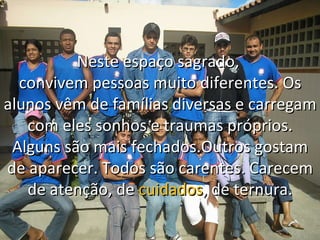 Neste espaço sagrado,  convivem pessoas muito diferentes. Os alunos vêm de famílias diversas e carregam com eles sonhos e traumas próprios. Alguns são mais fechados.Outros gostam de aparecer. Todos são carentes. Carecem de atenção, de  cuidados , de ternura. 