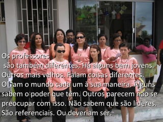 Os professores  são também diferentes. Há alguns bem jovens. Outros mais velhos. Falam coisas diferentes. Ol h am o mundo cada um à sua maneira. Alguns sabem o poder que têm. Outros parecem não se preocupar com isso. Não sabem que são líderes. São referenciais. Ou deveriam ser. 