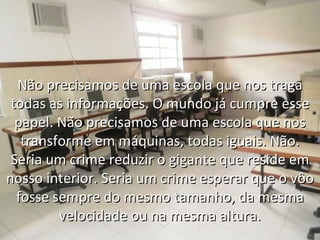 Não precisamos de uma escola que nos traga todas as informações. O mundo já cumpre esse papel. Não precisamos de uma escola que nos transforme em máquinas, todas iguais. Não. Seria um crime reduzir o gigante que reside em nosso interior. Seria um crime esperar que o vôo fosse sempre do mesmo tamanho, da mesma velocidade ou na mesma altura. 