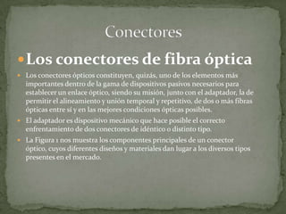 Los conectores de fibra ópticaLos conectores ópticos constituyen, quizás, uno de los elementos más importantes dentro de la gama de dispositivos pasivos necesarios para establecer un enlace óptico, siendo su misión, junto con el adaptador, la de permitir el alineamiento y unión temporal y repetitivo, de dos o más fibras ópticas entre sí y en las mejores condiciones ópticas posibles.El adaptador es dispositivo mecánico que hace posible el correcto enfrentamiento de dos conectores de idéntico o distinto tipo.La Figura 1 nos muestra los componentes principales de un conector óptico, cuyos diferentes diseños y materiales dan lugar a los diversos tipos presentes en el mercado.Conectores