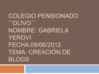 COLEGIO PENSIONADO
´´OLIVO´´
NOMBRE: GABRIELA
YEROVI
FECHA:09/06/2012
TEMA: CREACIÓN DE
BLOGS
 