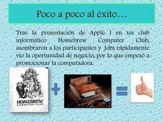Poco a poco al éxito…
Tras la presentación de Apple I en un club
informático     Homebrew        Computer     Club,
asombraron a los participantes y Jobs rápidamente
vio la oportunidad de negocio, por lo que empezó a
promocionar la computadora.
 