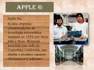 Apple ®
Apple Inc.
Es una empresa
estadounidense de
tecnología informática
fundada en 1976 por Steve
Jobs y Steve Wozniak
teniendo una sede en
Cupertino, California, que
diseña y produce equipos
electrónicos y software.
 