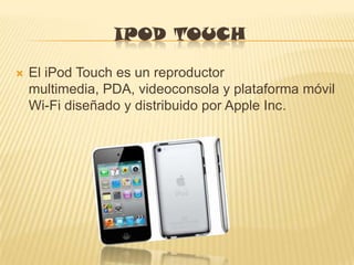 IPOD TOUCH

   El iPod Touch es un reproductor
    multimedia, PDA, videoconsola y plataforma móvil
    Wi-Fi diseñado y distribuido por Apple Inc.
 