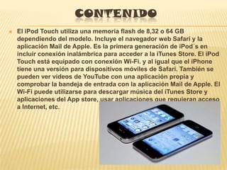 CONTENIDO
   El iPod Touch utiliza una memoria flash de 8,32 o 64 GB
    dependiendo del modelo. Incluye el navegador web Safari y la
    aplicación Mail de Apple. Es la primera generación de iPod´s en
    incluir conexión inalámbrica para acceder a la iTunes Store. El iPod
    Touch está equipado con conexión Wi-Fi. y al igual que el iPhone
    tiene una versión para dispositivos móviles de Safari. También se
    pueden ver vídeos de YouTube con una aplicación propia y
    comprobar la bandeja de entrada con la aplicación Mail de Apple. El
    Wi-Fi puede utilizarse para descargar música del iTunes Store y
    aplicaciones del App store, usar aplicaciones que requieran acceso
    a Internet, etc.
 
