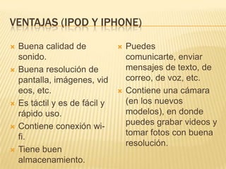 VENTAJAS (IPOD Y IPHONE)

   Buena calidad de               Puedes
    sonido.                         comunicarte, enviar
   Buena resolución de             mensajes de texto, de
    pantalla, imágenes, vid         correo, de voz, etc.
    eos, etc.                      Contiene una cámara
   Es táctil y es de fácil y       (en los nuevos
    rápido uso.                     modelos), en donde
   Contiene conexión wi-           puedes grabar videos y
    fi.                             tomar fotos con buena
                                    resolución.
   Tiene buen
    almacenamiento.
 