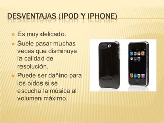 DESVENTAJAS (IPOD Y IPHONE)

    Es muy delicado.
    Suele pasar muchas
     veces que disminuye
     la calidad de
     resolución.
    Puede ser dañino para
     los oídos si se
     escucha la música al
     volumen máximo.
 