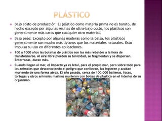  Bajo costo de producción: El plástico como materia prima no es barato, de
hecho excepto por algunas resinas de ultra-bajo costo, los plásticos son
generalmente más caros que cualquier otro material.
 Bajo peso: Excepto por algunas maderas como la balsa, los plásticos
generalmente son mucho más livianos que los materiales naturales. Esto
impulsa su uso en diferentes aplicaciones.
 100 a 1000 años las botellas de plástico son las más rebeldes a la hora de
transformarse. Al aire libre pierden su tonicidad, se fragmentan y se dispersan.
Enterradas, duran más.
 Cuando llegan al mar, el impacto ya es letal, para el propio mar, pero sobre todo para
los animales que desconociendo el peligro que conllevan, las ingieren y acaban
muriendo de una forma atroz. El año pasado, cerca de 100.000 ballenas, focas,
tortugas y otros animales marinos murieron con bolsas de plástico en el interior de su
organismo.
 
