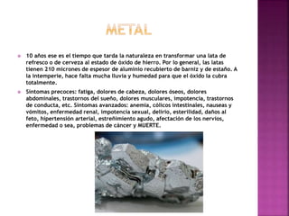  10 años ese es el tiempo que tarda la naturaleza en transformar una lata de
refresco o de cerveza al estado de óxido de hierro. Por lo general, las latas
tienen 210 micrones de espesor de aluminio recubierto de barniz y de estaño. A
la intemperie, hace falta mucha lluvia y humedad para que el óxido la cubra
totalmente.
 Síntomas precoces: fatiga, dolores de cabeza, dolores óseos, dolores
abdominales, trastornos del sueño, dolores musculares, impotencia, trastornos
de conducta, etc. Síntomas avanzados: anemia, cólicos intestinales, nauseas y
vómitos, enfermedad renal, impotencia sexual, delirio, esterilidad, daños al
feto, hipertensión arterial, estreñimiento agudo, afectación de los nervios,
enfermedad o sea, problemas de cáncer y MUERTE.
 