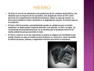  30 años es uno de los elementos más polémicos de los residuos domiciliarios. No
obstante que la mayoría de los aerosoles, han dejado de incluir el CFC como
parte de sus componentes (clorofluorocarbonos: dañan la capa de ozono), su
estructura metálica lo hace resistente a la degradación natural. El primer paso es
la oxidación.
 El hierro (III)-O-arsenito, pentahidratado puede ser peligroso para el medio
ambiente; se debe prestar especial atención a las plantas, el aire y el agua. Se
recomienda encarecidamente que no se permita que el producto entre en el
medio ambiente porque persiste en éste.
 El hierro como se ve en las reacciones se asocia al oxígeno con facilidad lo que
puede resultar en que en medio acuoso produzca su carencia y como resultado
la asfixia de peces, plantas y organismos marinos que tanto la requieren.
 