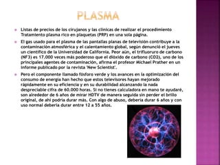  Listas de precios de los cirujanos y las clínicas de realizar el procedimiento
Tratamiento plasma rico en plaquetas (PRP) en una sola página.
 El gas usado para el plasma de las pantallas planas de televisión contribuye a la
contaminación atmosférica y el calentamiento global, según denunció el jueves
un científico de la Universidad de California. Peor aún, el trifluoruro de carbono
(NF3) es 17.000 veces más poderoso que el dióxido de carbono (CO2), uno de los
principales agentes de contaminación, afirma el profesor Michael Prather en un
informe publicado por la revista 'New Scientist'.
 Pero el componente llamado fósforo verde y los avances en la optimización del
consumo de energía han hecho que estos televisores hayan mejorado
rápidamente en su eficiencia y en su durabilidad alcanzando la nada
despreciable cifra de 60.000 horas. Si no tienes calculadora en mano te ayudaré,
son alrededor de 6 años de mirar HDTV de manera seguida sin perder el brillo
original, de ahí podría durar más. Con algo de abuso, debería durar 6 años y con
uso normal debería durar entre 12 a 55 años.
 