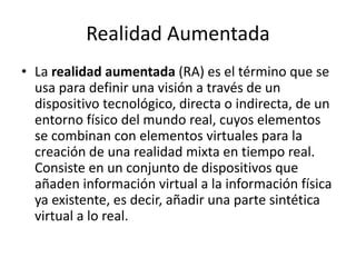Realidad Aumentada
• La realidad aumentada (RA) es el término que se
usa para definir una visión a través de un
dispositivo tecnológico, directa o indirecta, de un
entorno físico del mundo real, cuyos elementos
se combinan con elementos virtuales para la
creación de una realidad mixta en tiempo real.
Consiste en un conjunto de dispositivos que
añaden información virtual a la información física
ya existente, es decir, añadir una parte sintética
virtual a lo real.
 