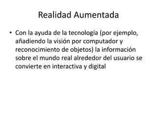 Realidad Aumentada
• Con la ayuda de la tecnología (por ejemplo,
añadiendo la visión por computador y
reconocimiento de objetos) la información
sobre el mundo real alrededor del usuario se
convierte en interactiva y digital
 