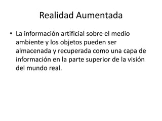 Realidad Aumentada
• La información artificial sobre el medio
ambiente y los objetos pueden ser
almacenada y recuperada como una capa de
información en la parte superior de la visión
del mundo real.
 