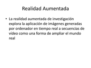 Realidad Aumentada
• La realidad aumentada de investigación
explora la aplicación de imágenes generadas
por ordenador en tiempo real a secuencias de
vídeo como una forma de ampliar el mundo
real
 