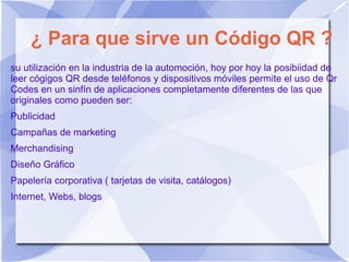 ¿ Para que sirve un Código QR ?
su utilización en la industria de la automoción, hoy por hoy la posibiidad de
leer cógigos QR desde teléfonos y dispositivos móviles permite el uso de Qr
Codes en un sinfín de aplicaciones completamente diferentes de las que
originales como pueden ser:
Publicidad
Campañas de marketing
Merchandising
Diseño Gráfico
Papelería corporativa ( tarjetas de visita, catálogos)
Internet, Webs, blogs
 