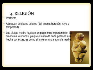 4. RELIGIÓN
• Politeista,
• Adoraban deidades solares (del trueno, huracán, rayo y
tempestad).
• Las diosas madre jugaban un papel muy importante en las
creencias totonacas, ya que el alma de cada persona era
hecha por éstas, es como si tuvieran una segunda madre.
 