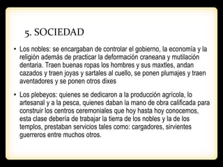5. SOCIEDAD
• Los nobles: se encargaban de controlar el gobierno, la economía y la
religión además de practicar la deformación craneana y mutilación
dentaria. Traen buenas ropas los hombres y sus maxtles, andan
cazados y traen joyas y sartales al cuello, se ponen plumajes y traen
aventadores y se ponen otros dixes
• Los plebeyos: quienes se dedicaron a la producción agrícola, lo
artesanal y a la pesca, quienes daban la mano de obra calificada para
construir los centros ceremoniales que hoy hasta hoy conocemos,
esta clase debería de trabajar la tierra de los nobles y la de los
templos, prestaban servicios tales como: cargadores, sirvientes
guerreros entre muchos otros.
 