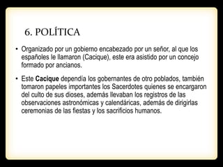 6. POLÍTICA
• Organizado por un gobierno encabezado por un señor, al que los
españoles le llamaron (Cacique), este era asistido por un concejo
formado por ancianos.
• Este Cacique dependía los gobernantes de otro poblados, también
tomaron papeles importantes los Sacerdotes quienes se encargaron
del culto de sus dioses, además llevaban los registros de las
observaciones astronómicas y calendáricas, además de dirigirlas
ceremonias de las fiestas y los sacrificios humanos.
 