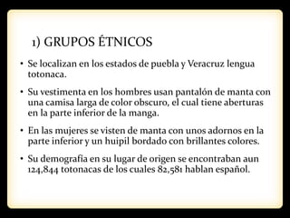 1) GRUPOS ÉTNICOS
• Se localizan en los estados de puebla y Veracruz lengua
totonaca.
• Su vestimenta en los hombres usan pantalón de manta con
una camisa larga de color obscuro, el cual tiene aberturas
en la parte inferior de la manga.
• En las mujeres se visten de manta con unos adornos en la
parte inferior y un huipil bordado con brillantes colores.
• Su demografía en su lugar de origen se encontraban aun
124,844 totonacas de los cuales 82,581 hablan español.
 