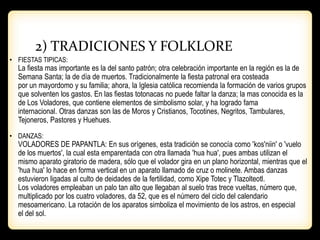 2) TRADICIONES Y FOLKLORE
• FIESTAS TIPICAS:
La fiesta mas importante es la del santo patrón; otra celebración importante en la región es la de
Semana Santa; la de día de muertos. Tradicionalmente la fiesta patronal era costeada
por un mayordomo y su familia; ahora, la Iglesia católica recomienda la formación de varios grupos
que solventen los gastos. En las fiestas totonacas no puede faltar la danza; la mas conocida es la
de Los Voladores, que contiene elementos de simbolismo solar, y ha logrado fama
internacional. Otras danzas son las de Moros y Cristianos, Tocotines, Negritos, Tambulares,
Tejoneros, Pastores y Huehues.
• DANZAS:
VOLADORES DE PAPANTLA: En sus orígenes, esta tradición se conocía como 'kos'niin' o 'vuelo
de los muertos', la cual esta emparentada con otra llamada 'hua hua', pues ambas utilizan el
mismo aparato giratorio de madera, sólo que el volador gira en un plano horizontal, mientras que el
'hua hua' lo hace en forma vertical en un aparato llamado de cruz o molinete. Ambas danzas
estuvieron ligadas al culto de deidades de la fertilidad, como Xipe Totec y Tlazolteotl.
Los voladores empleaban un palo tan alto que llegaban al suelo tras trece vueltas, número que,
multiplicado por los cuatro voladores, da 52, que es el número del ciclo del calendario
mesoamericano. La rotación de los aparatos simboliza el movimiento de los astros, en especial
el del sol.
 