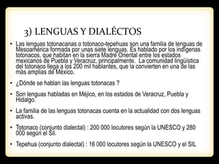 3) LENGUAS Y DIALÉCTOS
• Las lenguas totonacanas o totonaco-tepehuas son una familia de lenguas de
Mesoamérica formada por unas siete lenguas. Es hablado por los indígenas
totonacos, que habitan en la sierra Madre Oriental entre los estados
mexicanos de Puebla y Veracruz, principalmente. La comunidad lingüística
del totonaco llega a los 200 mil hablantes, que la convierten en una de las
más amplias de México.
• ¿Dónde se hablan las lenguas totonacas ?
• Son lenguas habladas en Méjico, en los estados de Veracruz, Puebla y
Hidalgo.
• La familia de las lenguas totonacas cuenta en la actualidad con dos lenguas
activas.
• Totonaco (conjunto dialectal) : 200 000 locutores según la UNESCO y 280
000 según el Sil.
• Tepehua (conjunto dialectal) : 16 000 locutores según la UNESCO y el SIL
 