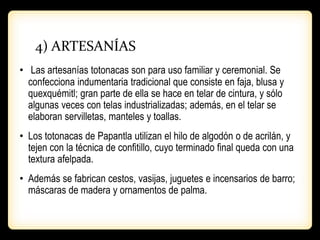 4) ARTESANÍAS
• Las artesanías totonacas son para uso familiar y ceremonial. Se
confecciona indumentaria tradicional que consiste en faja, blusa y
quexquémitl; gran parte de ella se hace en telar de cintura, y sólo
algunas veces con telas industrializadas; además, en el telar se
elaboran servilletas, manteles y toallas.
• Los totonacas de Papantla utilizan el hilo de algodón o de acrilán, y
tejen con la técnica de confitillo, cuyo terminado final queda con una
textura afelpada.
• Además se fabrican cestos, vasijas, juguetes e incensarios de barro;
máscaras de madera y ornamentos de palma.
 