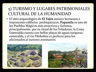 5) TURISMO Y LUGARES PATRIMONIALES
CULTURAL DE LA HUMANIDAD
• El sitio arqueológico de El Tajín atesora hermosos e
imponentes edificios prehispánicos; Papantla es uno de
los Pueblos Mágicos más atractivos y famosos,
principalmente, por su ritual de los Voladores; la Costa
Esmeralda cuenta con bellas playas de aguas turquesa-
esmeralda, y el rio Filobobos es perfecto para los
aficionados al turismo aventurero.
 