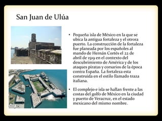 San Juan de Ulúa
• Pequeña isla de México en la que se
ubica la antigua fortaleza y el otrora
puerto. La construcción de la fortaleza
fue planeada por los españoles al
mando de Hernán Cortés el 22 de
abril de 1519 en el contexto del
descubrimiento de América y de los
ataques piratas y corsarios de la época
contra España. La fortaleza esta
construida en el estilo llamado traza
italiana.
• El complejo e isla se hallan frente a las
costas del golfo de México en la ciudad
y puerto de Veracruz, en el estado
mexicano del mismo nombre.
 