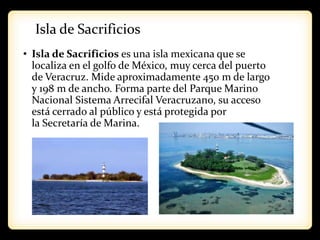 Isla de Sacrificios
• Isla de Sacrificios es una isla mexicana que se
localiza en el golfo de México, muy cerca del puerto
de Veracruz. Mide aproximadamente 450 m de largo
y 198 m de ancho. Forma parte del Parque Marino
Nacional Sistema Arrecifal Veracruzano, su acceso
está cerrado al público y está protegida por
la Secretaría de Marina.
 