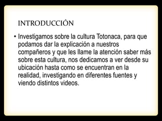 INTRODUCCIÓN
• Investigamos sobre la cultura Totonaca, para que
podamos dar la explicación a nuestros
compañeros y que les llame la atención saber más
sobre esta cultura, nos dedicamos a ver desde su
ubicación hasta como se encuentran en la
realidad, investigando en diferentes fuentes y
viendo distintos videos.
 