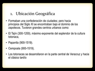 1. Ubicación Geográfica
• Formaban una confederación de ciudades; pero hacia
principios del Siglo XI se encontraban bajo el dominio de los
zapotecos. Tuvieron grandes centros urbanos como:
• El Tajín (300-1200), máximo exponente del esplendor de la cultura
totonaca,
• Papantla (900-1519).
• Cempoala (900-1519).
• Los totonacas se desarrollaron en la parte central de Veracruz y hacia
el clásico tardío
 