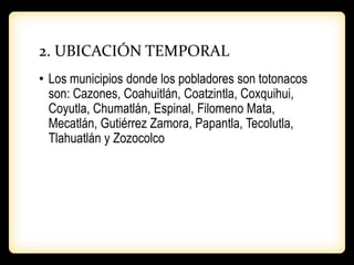 2. UBICACIÓN TEMPORAL
• Los municipios donde los pobladores son totonacos
son: Cazones, Coahuitlán, Coatzintla, Coxquihui,
Coyutla, Chumatlán, Espinal, Filomeno Mata,
Mecatlán, Gutiérrez Zamora, Papantla, Tecolutla,
Tlahuatlán y Zozocolco
 