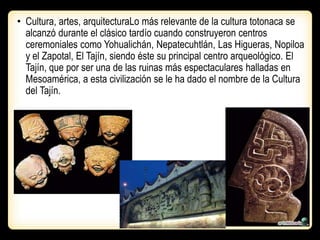 • Cultura, artes, arquitecturaLo más relevante de la cultura totonaca se
alcanzó durante el clásico tardío cuando construyeron centros
ceremoniales como Yohualichán, Nepatecuhtlán, Las Higueras, Nopiloa
y el Zapotal, El Tajín, siendo éste su principal centro arqueológico. El
Tajín, que por ser una de las ruinas más espectaculares halladas en
Mesoamérica, a esta civilización se le ha dado el nombre de la Cultura
del Tajín.
 