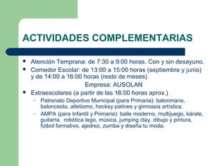 ACTIVIDADES COMPLEMENTARIAS
 Atención Temprana: de 7:30 a 9:00 horas. Con y sin desayuno.
 Comedor Escolar: de 13:00 a 15:00 horas (septiembre y junio)
y de 14:00 a 16:00 horas (resto de meses)
Empresa: AUSOLAN
 Extraescolares (a partir de las 16:00 horas aprox.)
– Patronato Deportivo Municipal (para Primaria): balonmano,
baloncesto, atletismo, hockey patines y gimnasia artística.
– AMPA (para Infantil y Primaria): baile moderno, multijuego, kárate,
guitarra, robótica lego, música, jumping clay, dibujo y pintura,
fútbol formativo, ajedrez, zumba y diseña tu moda.
 