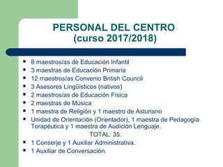 PERSONAL DEL CENTRO
(curso 2017/2018)
 8 maestros/as de Educación Infantil
 3 maestras de Educación Primaria
 12 maestros/as Convenio British Council
 3 Asesores Lingüísticos (nativos)
 2 maestros/as de Educación Física
 2 maestras de Música
 1 maestra de Religión y 1 maestro de Asturiano
 Unidad de Orientación (Orientador), 1 maestra de Pedagogía
Terapéutica y 1 maestra de Audición Lenguaje.
TOTAL: 35.
 1 Conserje y 1 Auxiliar Administrativa.
 1 Auxiliar de Conversación.
 