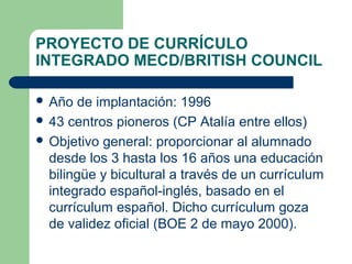 PROYECTO DE CURRÍCULO
INTEGRADO MECD/BRITISH COUNCIL
 Año de implantación: 1996
 43 centros pioneros (CP Atalía entre ellos)
 Objetivo general: proporcionar al alumnado
desde los 3 hasta los 16 años una educación
bilingüe y bicultural a través de un currículum
integrado español-inglés, basado en el
currículum español. Dicho currículum goza
de validez oficial (BOE 2 de mayo 2000).
 