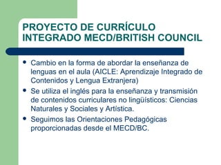 PROYECTO DE CURRÍCULO
INTEGRADO MECD/BRITISH COUNCIL
 Cambio en la forma de abordar la enseñanza de
lenguas en el aula (AICLE: Aprendizaje Integrado de
Contenidos y Lengua Extranjera)
 Se utiliza el inglés para la enseñanza y transmisión
de contenidos curriculares no lingüísticos: Ciencias
Naturales y Sociales y Artística.
 Seguimos las Orientaciones Pedagógicas
proporcionadas desde el MECD/BC.
 