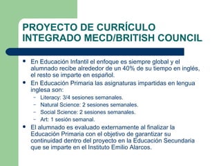 PROYECTO DE CURRÍCULO
INTEGRADO MECD/BRITISH COUNCIL
 En Educación Infantil el enfoque es siempre global y el
alumnado recibe alrededor de un 40% de su tiempo en inglés,
el resto se imparte en español.
 En Educación Primaria las asignaturas impartidas en lengua
inglesa son:
– Literacy: 3/4 sesiones semanales.
– Natural Science: 2 sesiones semanales.
– Social Science: 2 sesiones semanales.
– Art: 1 sesión semanal.
 El alumnado es evaluado externamente al finalizar la
Educación Primaria con el objetivo de garantizar su
continuidad dentro del proyecto en la Educación Secundaria
que se imparte en el Instituto Emilio Alarcos.
 