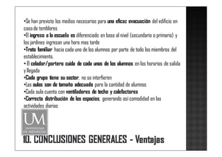 •Se han previsto los medios necesarios para una eficaz evacuación del edificio en
caso de temblores
•El ingreso a la escuela es diferenciado en base al nivel (secundario o primario) y
los jardines ingresan una hora mas tarde
•Trato familiar hacia cada uno de los alumnos por parte de todo los miembros del
establecimiento.
• El celador/portero cuida de cada unos de los alumnos en los horarios de salida
y llegada
•Cada grupo tiene su sector, no se interfieren
•Las aulas son de tamaño adecuado para la cantidad de alumnos
•Cada aula cuenta con ventiladores de techo y calefactores
•Correcta distribución de los espacios, generando así comodidad en las
actividades diarias
 